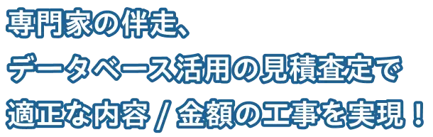 専門家の伴走、データベース活用の見積査定で適正な内容 / 金額の工事を実現！